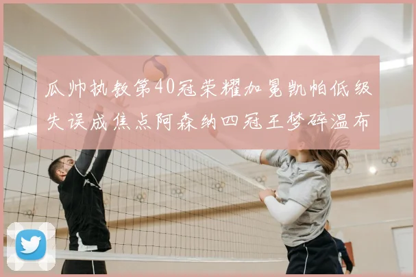 瓜帅执教第40冠荣耀加冕凯帕低级失误成焦点阿森纳四冠王梦碎温布利
