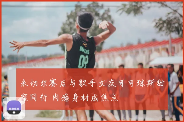 米切尔赛后与歌手女友可可琼斯甜蜜同行 肉感身材成焦点