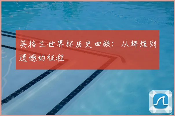 英格兰世界杯历史回顾：从辉煌到遗憾的征程