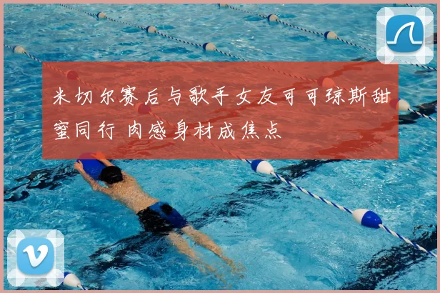 米切尔赛后与歌手女友可可琼斯甜蜜同行 肉感身材成焦点