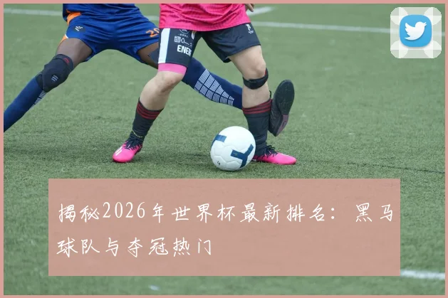 揭秘2026年世界杯最新排名：黑马球队与夺冠热门