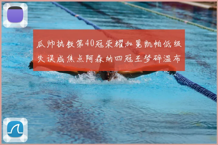 瓜帅执教第40冠荣耀加冕凯帕低级失误成焦点阿森纳四冠王梦碎温布利